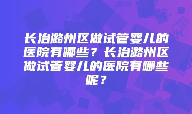 长治潞州区做试管婴儿的医院有哪些？长治潞州区做试管婴儿的医院有哪些呢？
