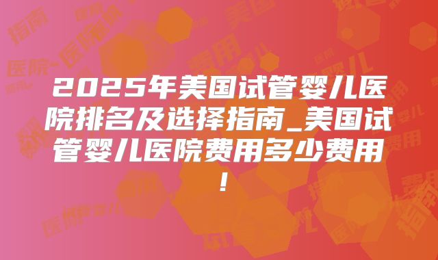 2025年美国试管婴儿医院排名及选择指南_美国试管婴儿医院费用多少费用！