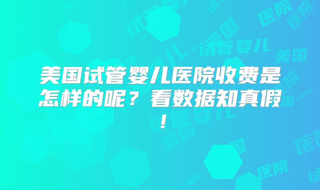 美国试管婴儿医院收费是怎样的呢？看数据知真假！
