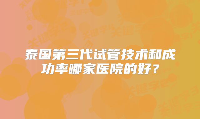 泰国第三代试管技术和成功率哪家医院的好？