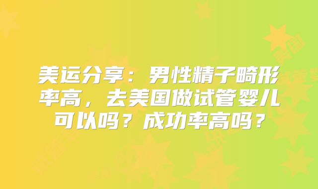 美运分享：男性精子畸形率高，去美国做试管婴儿可以吗？成功率高吗？