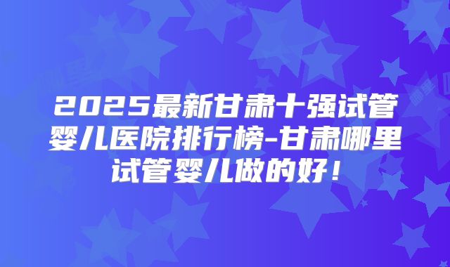 2025最新甘肃十强试管婴儿医院排行榜-甘肃哪里试管婴儿做的好！
