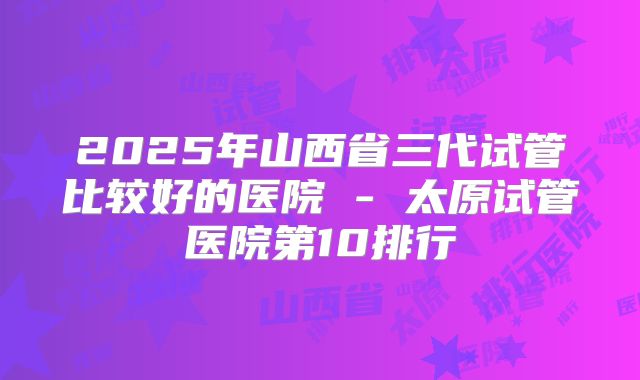 2025年山西省三代试管比较好的医院 - 太原试管医院第10排行