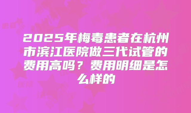 2025年梅毒患者在杭州市滨江医院做三代试管的费用高吗?费用明细是怎么样的