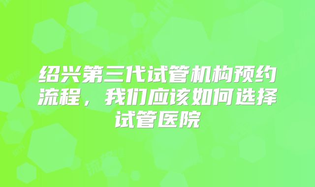 绍兴第三代试管机构预约流程，我们应该如何选择试管医院