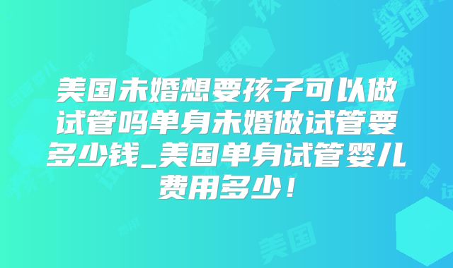 美国未婚想要孩子可以做试管吗单身未婚做试管要多少钱_美国单身试管婴儿费用多少！