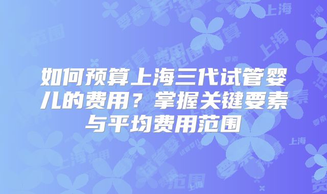 如何预算上海三代试管婴儿的费用？掌握关键要素与平均费用范围