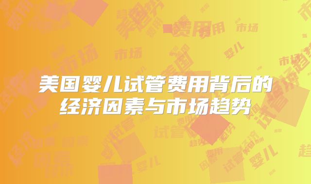 美国婴儿试管费用背后的经济因素与市场趋势