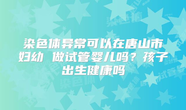染色体异常可以在唐山市妇幼 做试管婴儿吗?孩子出生健康吗