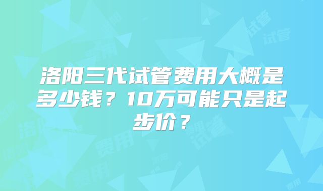 洛阳三代试管费用大概是多少钱?10万可能只是起步价?