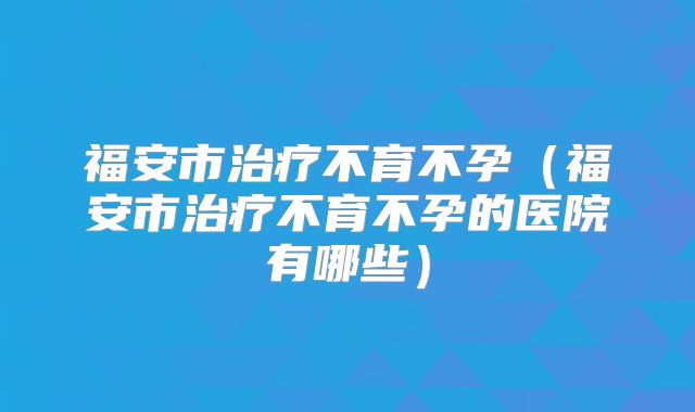 福安市治疗不育不孕（福安市治疗不育不孕的医院有哪些）