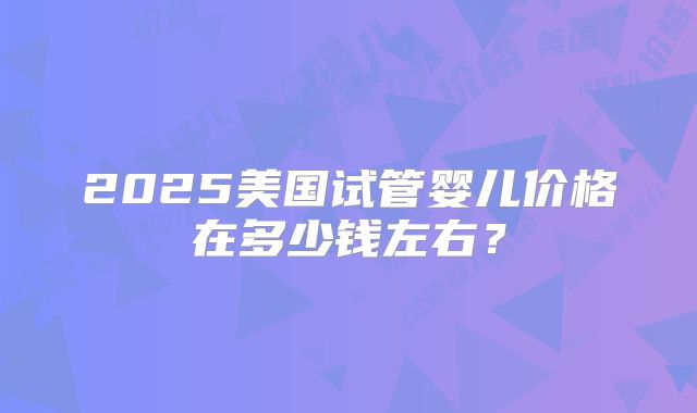 2025美国试管婴儿价格在多少钱左右？