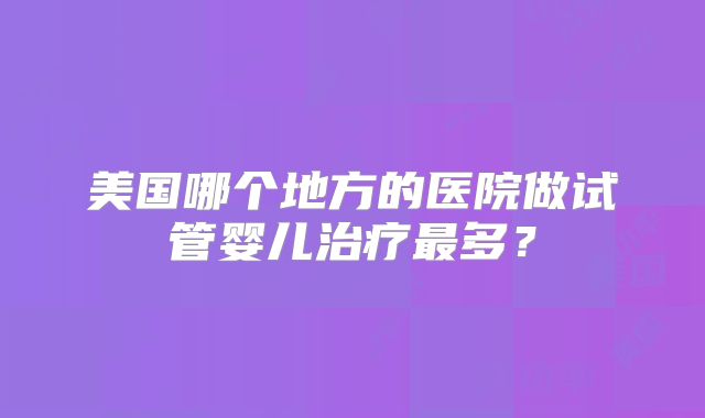 美国哪个地方的医院做试管婴儿治疗最多？
