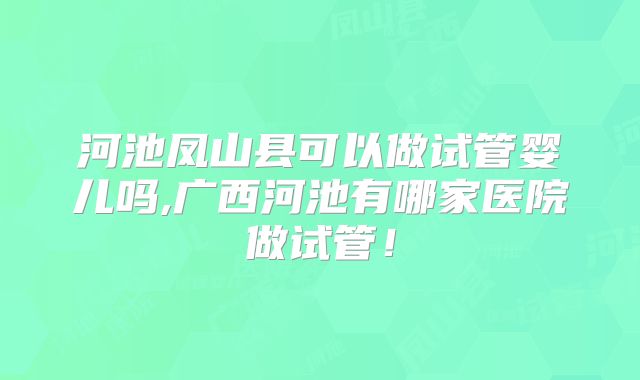 河池凤山县可以做试管婴儿吗,广西河池有哪家医院做试管！