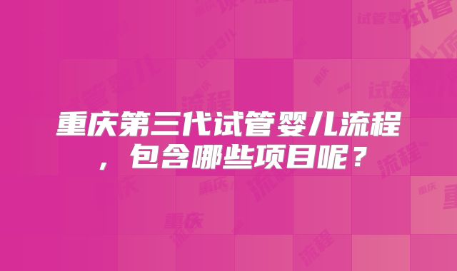 重庆第三代试管婴儿流程,包含哪些项目呢?