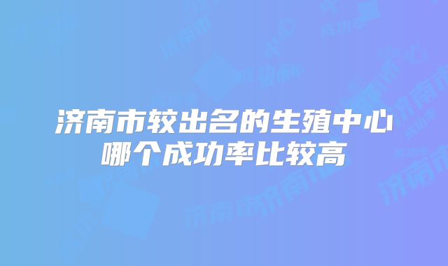 济南市较出名的生殖中心哪个成功率比较高