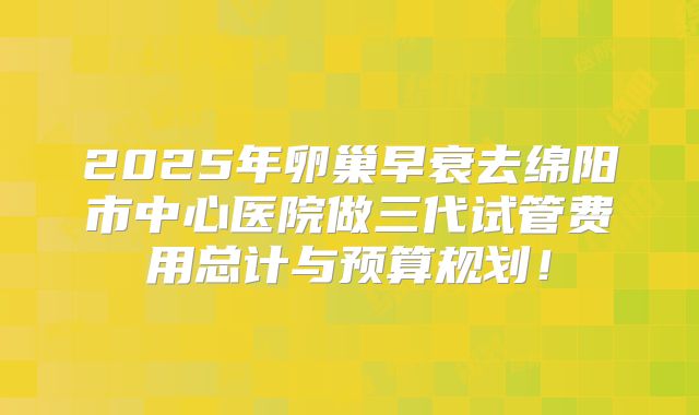 2025年卵巢早衰去绵阳市中心医院做三代试管费用总计与预算规划!