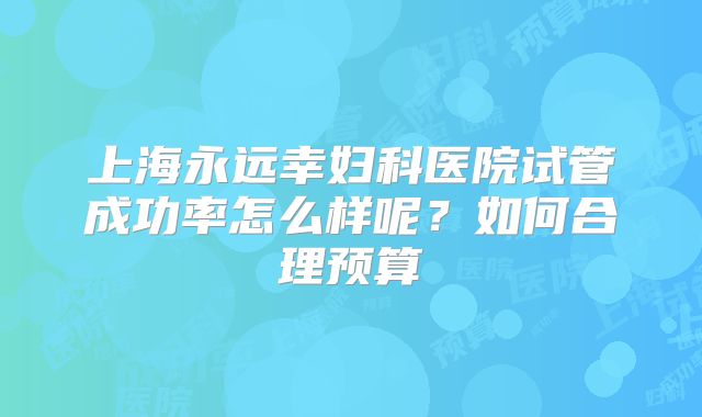 上海永远幸妇科医院试管成功率怎么样呢？如何合理预算