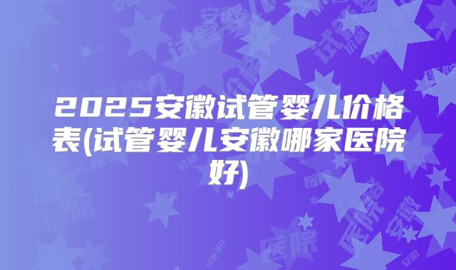 2025安徽试管婴儿价格表(试管婴儿安徽哪家医院好)