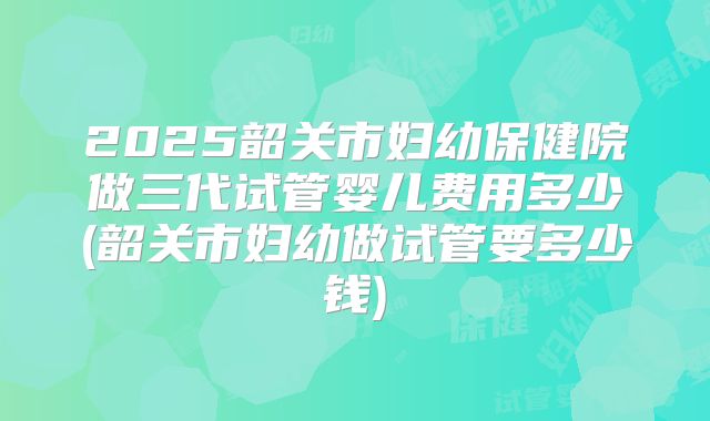 2025韶关市妇幼保健院做三代试管婴儿费用多少(韶关市妇幼做试管要多少钱)