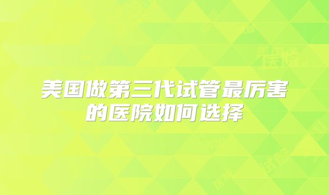 美国做第三代试管最厉害的医院如何选择