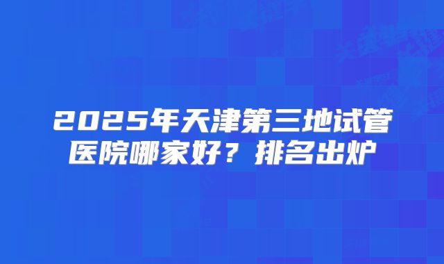 2025年天津第三地试管医院哪家好？排名出炉