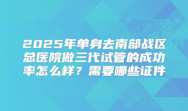 2025年单身去南部战区总医院做三代试管的成功率怎么样？需要哪些证件