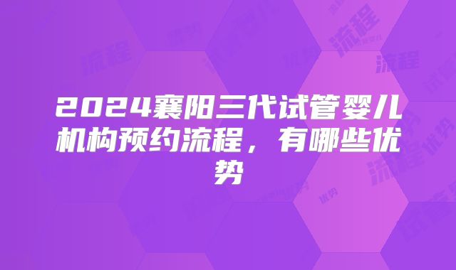 2024襄阳三代试管婴儿机构预约流程,有哪些优势