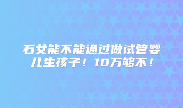 石女能不能通过做试管婴儿生孩子！10万够不！