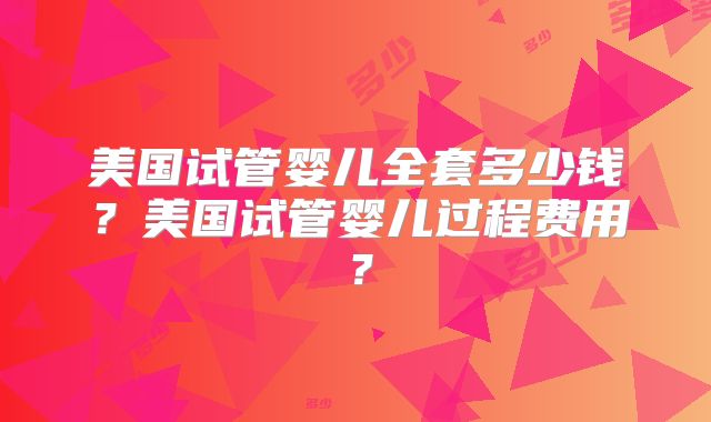 美国试管婴儿全套多少钱?美国试管婴儿过程费用?