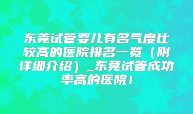 东莞试管婴儿有名气度比较高的医院排名一览(附详细介绍)_东莞试管成功率高的医院!