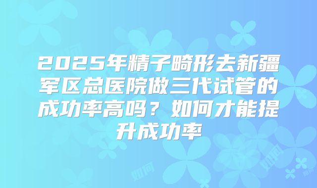 2025年精子畸形去新疆军区总医院做三代试管的成功率高吗？如何才能提升成功率