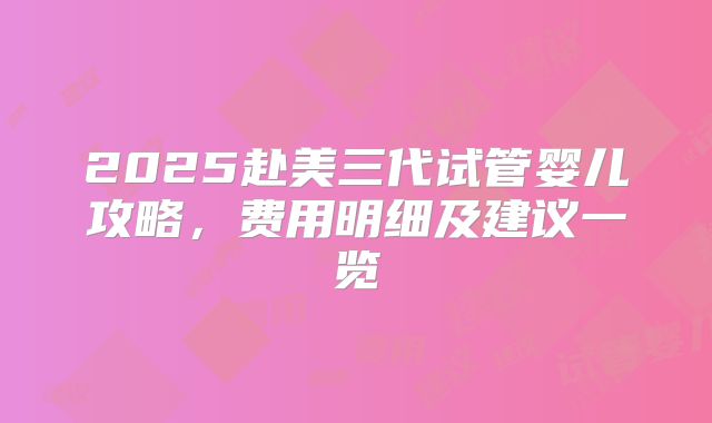 2025赴美三代试管婴儿攻略，费用明细及建议一览
