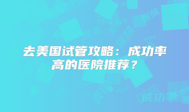 去美国试管攻略：成功率高的医院推荐？