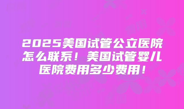 2025美国试管公立医院怎么联系！美国试管婴儿医院费用多少费用！