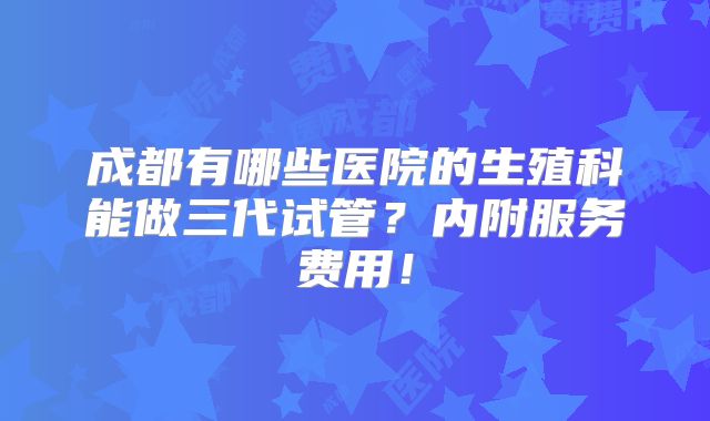 成都有哪些医院的生殖科能做三代试管？内附服务费用！