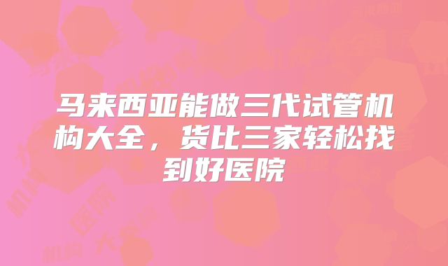 马来西亚能做三代试管机构大全，货比三家轻松找到好医院