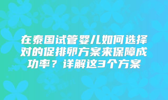 在泰国试管婴儿如何选择对的促排卵方案来保障成功率?详解这3个方案