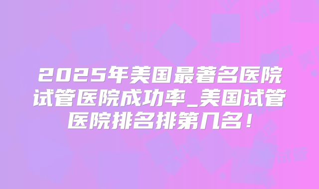 2025年美国最著名医院试管医院成功率_美国试管医院排名排第几名！