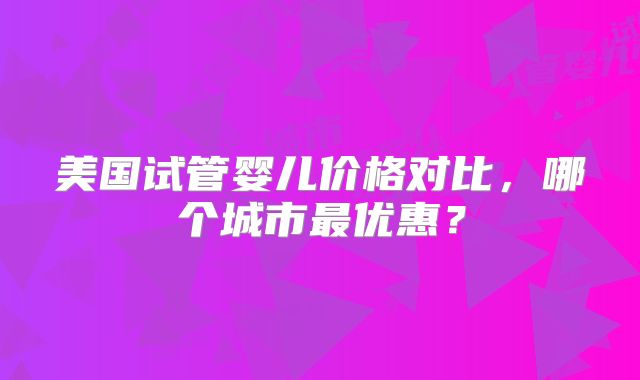 美国试管婴儿价格对比,哪个城市最优惠?