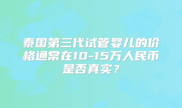 泰国第三代试管婴儿的价格通常在10-15万人民币是否真实?