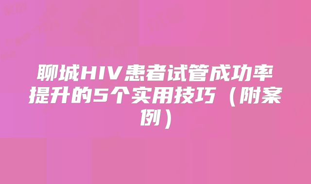 聊城HIV患者试管成功率提升的5个实用技巧（附案例）