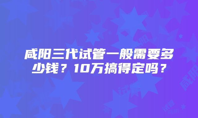 咸阳三代试管一般需要多少钱？10万搞得定吗？
