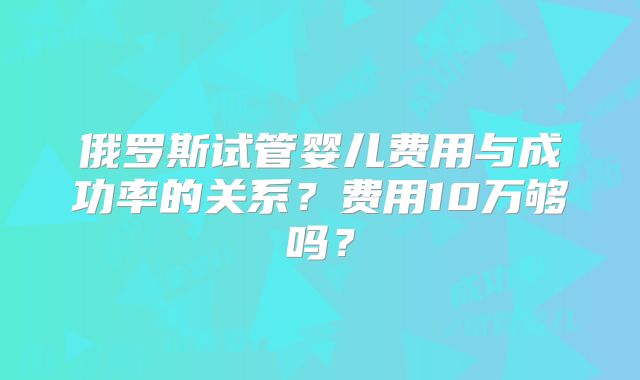 俄罗斯试管婴儿费用与成功率的关系？费用10万够吗？