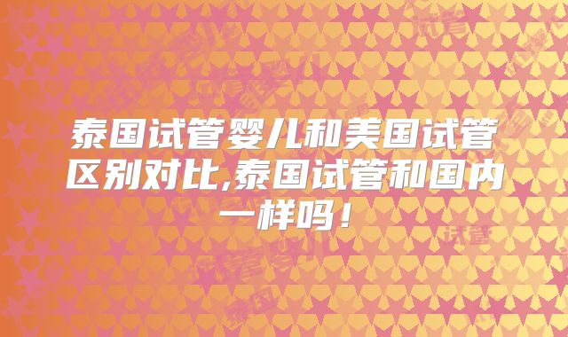 泰国试管婴儿和美国试管区别对比,泰国试管和国内一样吗！