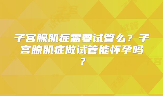 子宫腺肌症需要试管么？子宫腺肌症做试管能怀孕吗？