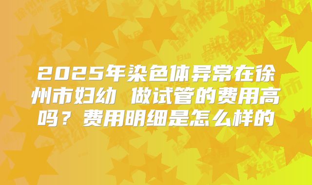2025年染色体异常在徐州市妇幼 做试管的费用高吗?费用明细是怎么样的