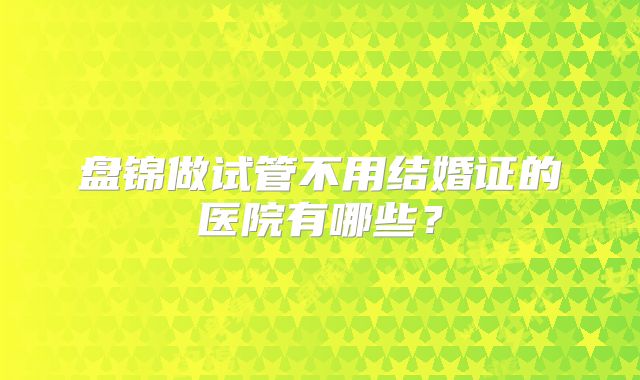 盘锦做试管不用结婚证的医院有哪些？
