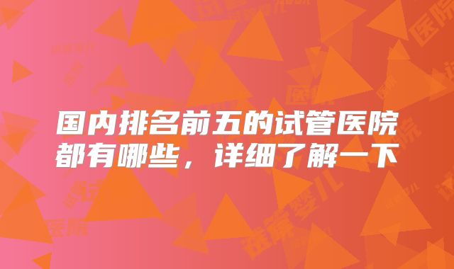 国内排名前五的试管医院都有哪些，详细了解一下