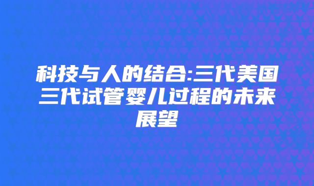 科技与人的结合:三代美国三代试管婴儿过程的未来展望